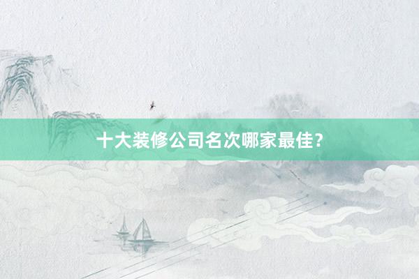 十大装修公司名次哪家最佳？