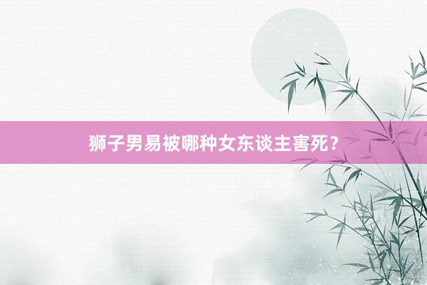 狮子男易被哪种女东谈主害死？