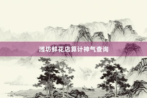 潍坊鲜花店算计神气查询